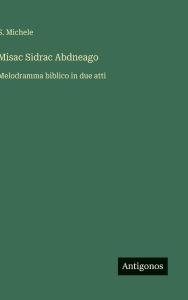 Title: Misac Sidrac Abdneago: Melodramma biblico in due atti, Author: S Michele