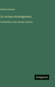 Title: Un curioso strattagemma: Commedia in due atti per musica, Author: Andrea Passaro