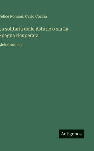 Title: La solitaria delle Asturie o sia La Spagna ricuperata: Melodramma, Author: Felice Romani