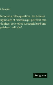 Title: Rï¿½ponse a cette question: les hernies inguinales et crurales qui peuvent ï¿½tre rï¿½duites, sont-elles susceptibles d'une guï¿½rison radicale?, Author: R Pasquier