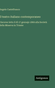 Title: Il teatro italiano contemporaneo: Discorso letto il dï¿½ 17 gennajo 1869 alla Societï¿½ della Minerva in Trieste, Author: Angelo Castelfranco