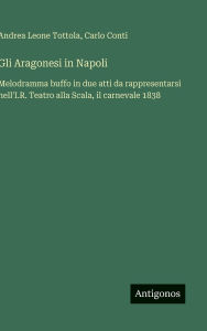 Title: Gli Aragonesi in Napoli: Melodramma buffo in due atti da rappresentarsi nell'I.R. Teatro alla Scala, il carnevale 1838, Author: Andrea Leone Tottola