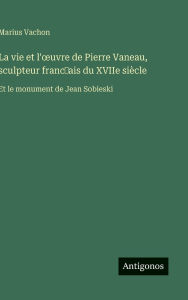 Title: La vie et l'oeuvre de Pierre Vaneau, sculpteur franc̜ais du XVIIe siï¿½cle: Et le monument de Jean Sobieski, Author: Marius Vachon