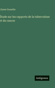 Title: ï¿½tude sur les rapports de la tuberculose et du cancer, Author: Ulysse Gosselin