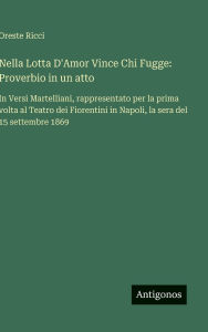 Title: Nella Lotta D'Amor Vince Chi Fugge: Proverbio in un atto: In Versi Martelliani, rappresentato per la prima volta al Teatro dei Fiorentini in Napoli, la sera del 15 settembre 1869, Author: Oreste Ricci