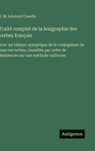 Title: Traitï¿½ complet de la lexigraphie des verbes franï¿½ais: Avec un tableau synoptique de la conjugaison de tous ces verbes, classifiï¿½s par ordre de dï¿½sinences sur une mï¿½thode uniforme, Author: J M Lïonard Casella