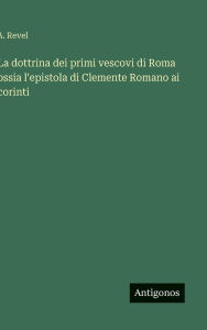 Title: La dottrina dei primi vescovi di Roma ossia l'epistola di Clemente Romano ai corinti, Author: A Revel