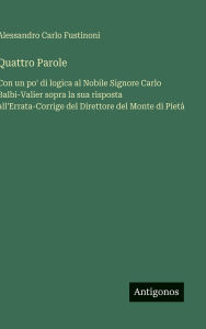 Title: Quattro Parole: Con un po' di logica al Nobile Signore Carlo Balbi-Valier sopra la sua risposta all'Errata-Corrige del Direttore del Monte di Pietï¿½, Author: Alessandro Carlo Fustinoni