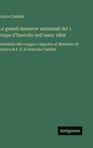 Title: Le grandi manovre autunnali del 1 corpo d'Esercito nell'anno 1869: Istruzioni alle truppe e rapporto al Ministero di Guerra di S. E. il Generale Cialdini, Author: Enrico Cialdini