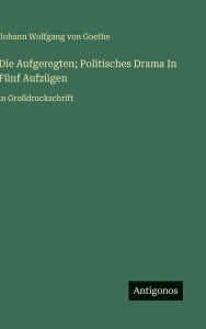 Title: Die Aufgeregten; Politisches Drama In Fï¿½nf Aufzï¿½gen: in Groï¿½druckschrift, Author: J Goethe