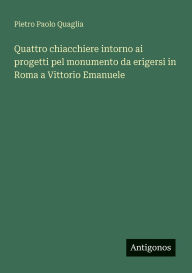 Title: Quattro chiacchiere intorno ai progetti pel monumento da erigersi in Roma a Vittorio Emanuele, Author: Pietro Paolo Quaglia