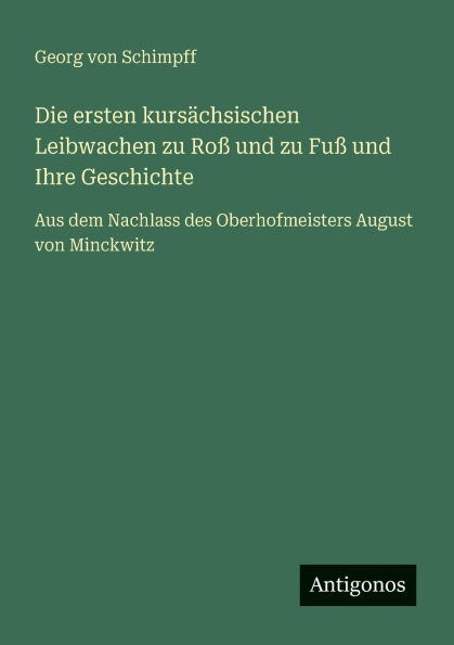 Die ersten kursï¿½chsischen Leibwachen zu Roï¿½ und zu Fuï¿½ und Ihre Geschichte: Aus dem Nachlass des Oberhofmeisters August von Minckwitz