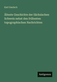 Title: ï¿½lteste Geschichte der Sï¿½chsischen Schweiz nebst den frï¿½hesten topographischen Nachrichten, Author: Karl Gautsch
