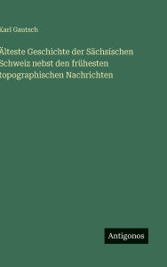 Title: ï¿½lteste Geschichte der Sï¿½chsischen Schweiz nebst den frï¿½hesten topographischen Nachrichten, Author: Karl Gautsch