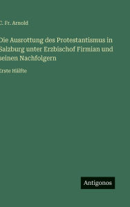 Title: Die Ausrottung des Protestantismus in Salzburg unter Erzbischof Firmian und seinen Nachfolgern: Erste Hï¿½lfte, Author: C Arnold