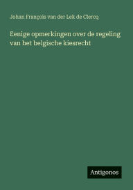 Title: Eenige opmerkingen over de regeling van het belgische kiesrecht, Author: Johan Franïois Van Der Lek de Clercq