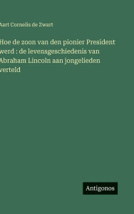 Title: Hoe de zoon van den pionier President werd: de levensgeschiedenis van Abraham Lincoln aan jongelieden verteld, Author: Aart Cornelis De Zwart