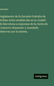 Title: Reglamento de la Escuela Gratuita de Nobles Artes establecida en la ciudad de Barcelona a expensas de la Junta de Comercio dispuesto y mandado observar por la misma., Author: Anïnimo