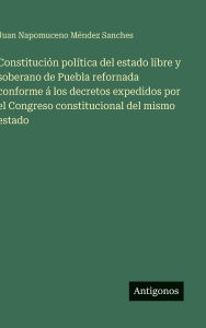 Title: Constituciï¿½n polï¿½tica del estado libre y soberano de Puebla refornada conforme ï¿½ los decretos expedidos por el Congreso constitucional del mismo estado, Author: Juan Napomuceno Mïndez Sanches