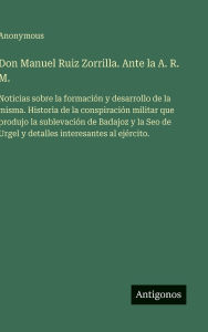Title: Don Manuel Ruiz Zorrilla. Ante la A. R. M.: Noticias sobre la formaciÃ¯Â¿Â½n y desarrollo de la misma. Historia de la conspiraciÃ¯Â¿Â½n militar que produjo la sublevaciÃ¯Â¿Â½n de Badajoz y la Seo de Urgel y detalles interesantes al ejÃ¯Â¿Â½rcito., Author: Anonymous