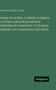 Title: Ensayo de un libro, ï¿½, Manila, la higiene y el cï¿½lera coleccion de articulos publicados en el periodico La Oceania espaï¿½ola con el seudonimo-Rui-Barbo, Author: Francisco Capelo y Juan