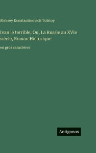 Title: Ivan le terrible; Ou, La Russie au XVIe siï¿½cle, Roman Historique: en gros caractï¿½res, Author: Aleksey Konstantinovich Tolstoy Graf