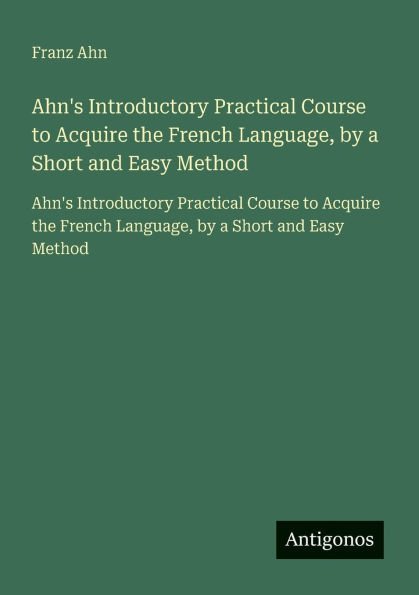 Ahn's Introductory Practical Course to Acquire the French Language, by a Short and Easy Method: Ahn's Introductory Practical Course to Acquire the French Language, by a Short and Easy Method