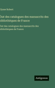 Title: ï¿½tat des catalogues des manuscrits des bibliothï¿½ques de France: ï¿½tat des catalogues des manuscrits des bibliothï¿½ques de France, Author: Ulysse Robert