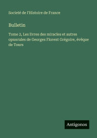 Title: Bulletin: Tome 2, Les livres des miracles et autres opuscules de Georges Florent Grï¿½goire, ï¿½vï¿½que de Tours, Author: Societï de l'Histoire de France