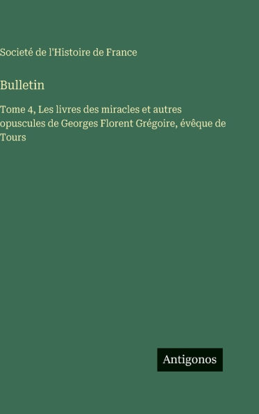 Bulletin: Tome 4, Les livres des miracles et autres opuscules de Georges Florent Grï¿½goire, ï¿½vï¿½que de Tours