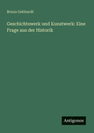 Title: Geschichtswerk und Kunstwerk: Eine Frage aus der Historik, Author: Bruno Gebhardt