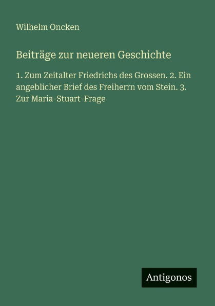 Beitrï¿½ge zur neueren Geschichte: 1. Zum Zeitalter Friedrichs des Grossen. 2. Ein angeblicher Brief des Freiherrn vom Stein. 3. Zur Maria-Stuart-Frage