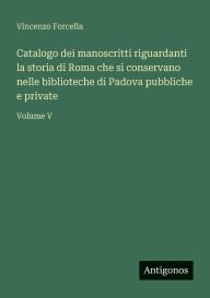 Title: Catalogo dei manoscritti riguardanti la storia di Roma che si conservano nelle biblioteche di Padova pubbliche e private: Volume V, Author: Vincenzo Forcella