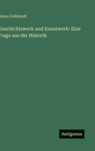 Title: Geschichtswerk und Kunstwerk: Eine Frage aus der Historik, Author: Bruno Gebhardt