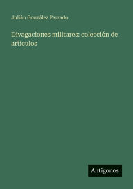 Title: Divagaciones militares: colecciï¿½n de artï¿½culos, Author: Juliïn Gonzïlez Parrado
