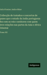 Title: Collecï¿½ï¿½o de tratados e concertos de pazes que o estado da India portugueza fez com os reis e senhores com quem teve relaï¿½ï¿½es nas partes da Asia e Africa Oriental: Tomo XII, Author: Julio Firmino Judice Biker