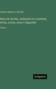 Title: Hijos de Sevilla, seÃ¯Â¿Â½alados en santidad, letras, armas, artes Ã¯Â¿Â½ dignidad: Tomo I, Author: Justino Matute y Gaviria