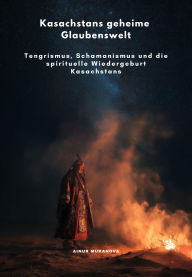 Title: Kasachstans geheime Glaubenswelt: Tengrismus, Schamanismus und die spirituelle Wiedergeburt Kasachstans, Author: Ainur Mukanova