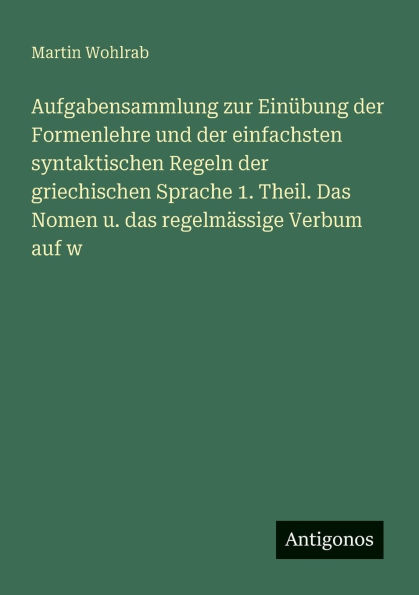 Aufgabensammlung zur EinÃ¯Â¿Â½bung der Formenlehre und der einfachsten syntaktischen Regeln der griechischen Sprache 1. Theil. Das Nomen u. das regelmÃ¯Â¿Â½ssige Verbum auf w
