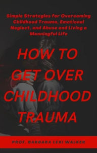 Title: How to Get Over Childhood Trauma: Simple Strategies for Overcoming Childhood Trauma, Emotional Neglect, and Abuse and Living a Meaningful Life, Author: Prof. Barbara Lexi Walker