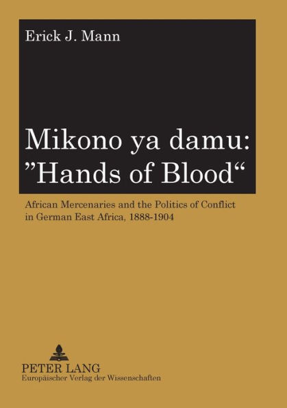 Mikono ya damu: «Hands of Blood»: African Mercenaries and the Politics of Conflict in German East Africa, 1888-1904