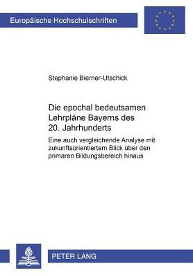 Die epochal bedeutsamen Lehrplaene Bayerns des 20. Jahrhunderts: Eine auch vergleichende Analyse mit zukunftsorientiertem Blick ueber den primaren Bildungsbereich hinaus