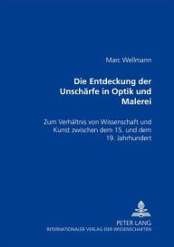 Title: Die Entdeckung der Unschaerfe in Optik und Malerei: Zum Verhaeltnis von Kunst und Wissenschaft zwischen dem 15. und dem 19. Jahrhundert, Author: Marc Wellmann