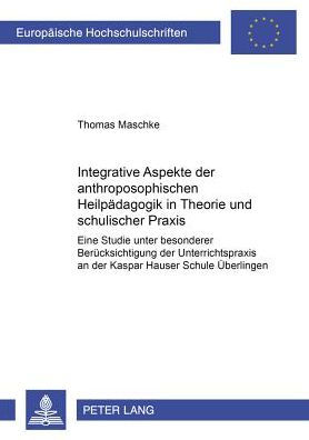 Integrative Aspekte der anthroposophischen Heilpaedagogik in Theorie und schulischer Praxis: Eine Studie unter besonderer Beruecksichtigung der Unterrichtspraxis an der Kaspar Hauser Schule Ueberlingen