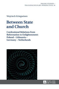 Title: Between State and Church: Confessional Relations from Reformation to Enlightenment: Poland - Lithuania - Germany - Netherlands, Author: Wojciech Kriegseisen