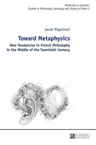 Title: Toward Metaphysics: New Tendencies in French Philosophy in the Middle of the Twentieth Century, Author: Jacek Migasinski