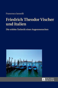 Title: Friedrich Theodor Vischer und Italien: Die erlebte Aesthetik eines Augenmenschen, Author: Francesca Iannelli