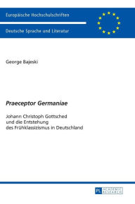 Title: «Praeceptor Germaniae»: Johann Christoph Gottsched und die Entstehung des Fruehklassizismus in Deutschland, Author: George Bajeski