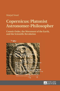 Title: Copernicus: Platonist Astronomer-Philosopher: Cosmic Order, the Movement of the Earth, and the Scientific Revolution, Author: Matjaz Vesel