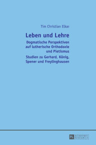 Title: Leben und Lehre: Dogmatische Perspektiven auf lutherische Orthodoxie und Pietismus- Studien zu Gerhard, Koenig, Spener und Freylinghausen, Author: Tim Christian Elkar